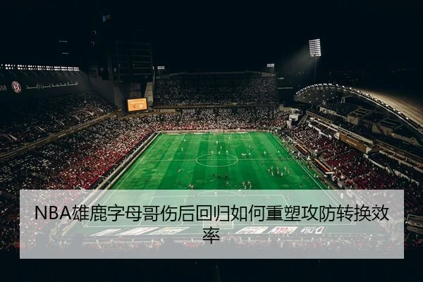 NBA雄鹿字母哥伤后回归如何重塑攻防转换效率